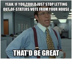 If you could just stop letting out of staters vote from your house that'd be great